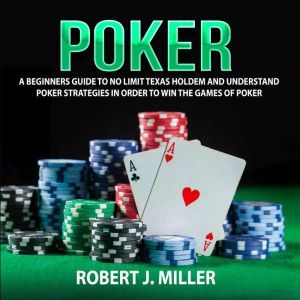 Poker: A Beginners Guide To No Limit Texas Holdem and Understand Poker Strategies in Order to Win the Games of Poker, Robert J. Miller