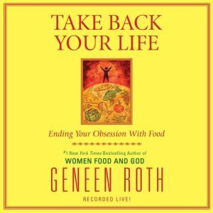Take Back Your Life: Ending Your Obsession With Food, Geneen Roth