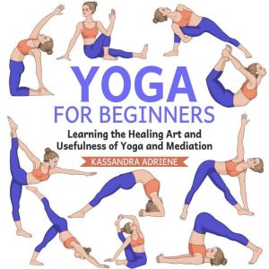 Yoga for Beginners: Learning the Healing Art and Usefulness of Yoga and Mediation, Kassandra Adriene