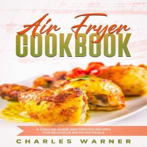 Air Fryer Cookbook: A Concise Guide and Proven Recipes for Delicious Air Fryer Meals, Charles Warner