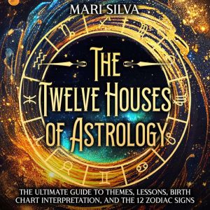 The Twelve Houses of Astrology: The Ultimate Guide to Themes, Lessons, Birth Chart Interpretation, and the 12 Zodiac Signs, Mari Silva