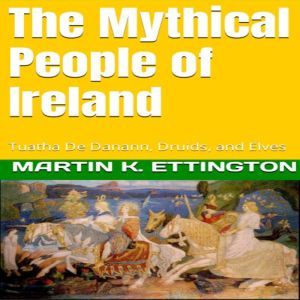 The Mythical People of Ireland: Tuatha De Danann, Druids, and Elves, Martin K. Ettington