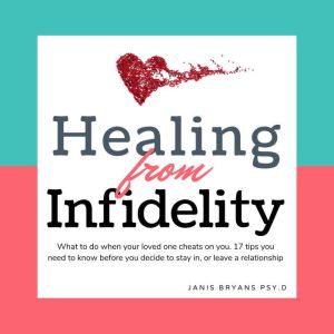 Healing from Infidelity: What to do when your loved one cheats on you. 17 tips you need to know before you decide to stay in, or leave a relationship, Janis Bryans