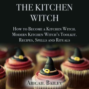 The Kitchen Witch: How to Become a Kitchen Witch, Modern Kitchen Witch's Toolkit. Recipes Spells and Rituals, Abigail Bailey