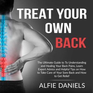 Treat Your Own Back: The Ultimate Guide to To Understanding and Healing Your Back Pains, Learn Expert Advice and Helpful Tips on How to Take Care of Your Sore Back and How to Get Relief , Alfie Daniels