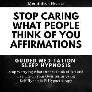 Stop Caring What People Think of You Affirmations: Guided Meditation Sleep Hypnosis: Stop Worrying What Others Think of You and Live Life on Your Own Terms Using Self-Hypnosis & Hypnotherapy, Meditative Hearts