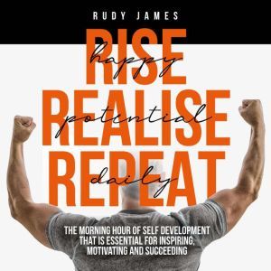 Rise Happy, Realise Potential, Repeat Daily: The morning hour of self development that is essential for inspiring, motivating and succeeding, Rudy James