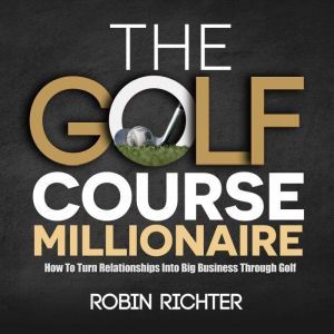 The Golf Course Millionaire: How To Turn Relationships Into Big Business Through Golf, Robin Ricther