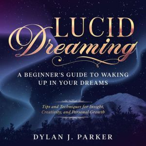 LUCID DREAMING: Tips and Techniques for Insight, Creativity, and Personal Growth - A Beginner's Guide to Waking Up in Your Dreams, Dylan J. Parker