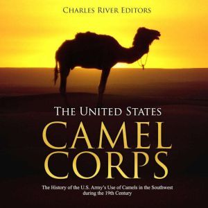 United States Camel Corps, The: The History of the U.S. Army's Use of Camels in the Southwest during the 19th Century, Charles River Editors