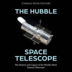 The Hubble Space Telescope: The History and Legacy of the World's Most Famous Telescope, Charles River Editors