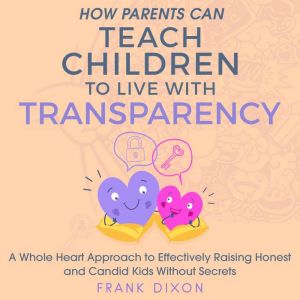 How Parents Can Teach Children to Live With Transparency: A Whole Heart Approach to Effectively Raising Honest and Candid Kids Without Secrets, Frank Dixon