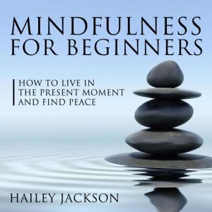 Mindfulness for Beginners: How to Live in the Present Moment and Find Peace, Hailey Jackson