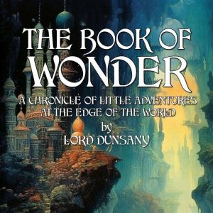 The Book Of Wonder: A Chronicle Of Little Adventures At The Edge Of The World, Lord Dunsany