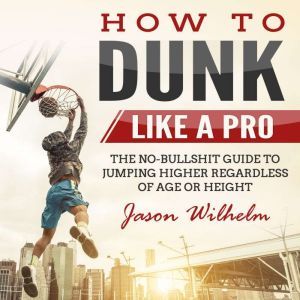 How to Dunk Like a Pro: The No-Bullshit Guide to Jumping Higher Regardless of Age or Height, Jason Wilhelm