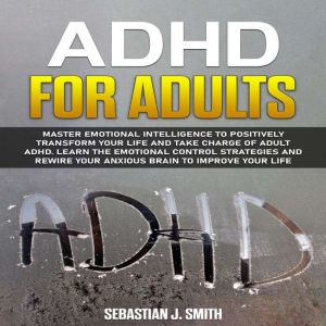 ADHD for Adults: Master Emotional Intelligence to Positively Transform Your Life and Take Charge of Adult ADHD. Learn the Emotional Control Strategies and Rewire Your Anxious Brain to Improve Your Life, Sebastian J. Smith