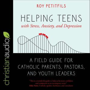 Helping Teens with Stress, Anxiety, and Depression: A Field Guide for Catholic Parents, Pastors, and Youth Leaders, Roy Petitfils
