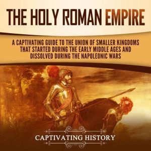 The Holy Roman Empire: A Captivating Guide to the Union of Smaller Kingdoms That Started During the Early Middle Ages and Dissolved During the Napoleonic Wars, Captivating History