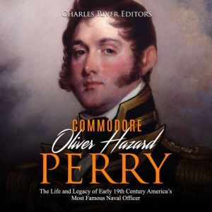 Oliver Hazard Perry: The Life and Legacy of the Commodore Who Became the War of 1812s Most Famous Naval Officer, Charles River Editors