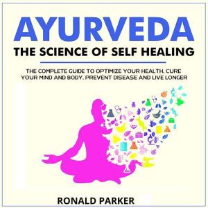 Ayurveda:The Science of Self Healing: The Complete Guide to Optimize Your Health, Cure Your Mind and Body, Prevent Disease and Live Longer With the World's Oldest Self Healing Tradition, RONALD PARKER