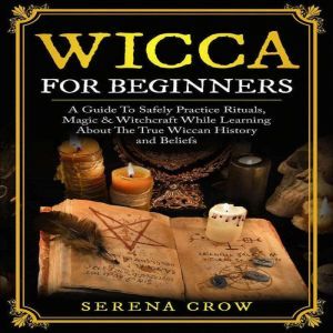 Wicca For Beginners: A Guide To Safely Practice Rituals, Magic & Witchcraft While Learning About The True Wiccan History and Beliefs, Serena Crow