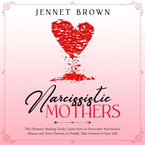 Narcissistic Mothers: The Ultimate Healing Guide. Learn how to Overcome Narcissistic Abuses and Toxic Parents to Finally Take Control of Your Life, Jennet Brown