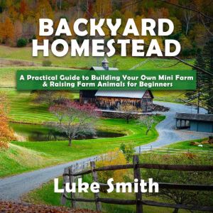 Backyard Homestead: A Practical Guide to Building Your Own Mini Farm & Raising Farm Animals for Beginners, Luke Smith