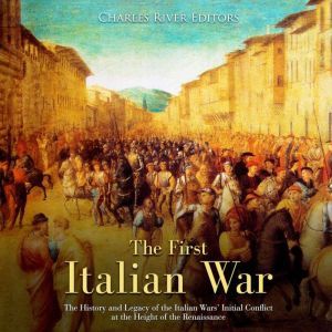 First Italian War, The: The History and Legacy of the Italian Wars Initial Conflict at the Height of the Renaissance, Charles River Editors