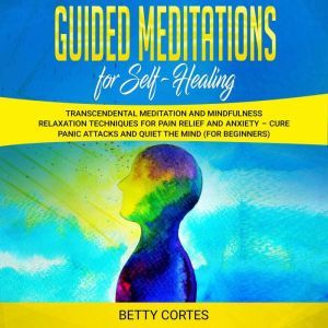 Guided Meditations for Self Healing Transcendental Meditation and Mindfulness Relaxation Techniques for Pain Relief and Anxiety  Cure Panic Attacks and Quiet the Mind (for Beginners), Betty Cortes