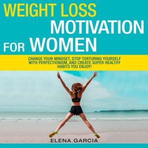 Weight Loss Motivation for Women!: Change Your Mindset, Stop Torturing Yourself with Perfectionism, and Create Super Healthy Habits You Enjoy!, Elena Garcia