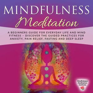 Mindfulness Meditation: A Beginners Guide for everyday Life and Mind Fitness  discover the Guided Practices for Anxiety, Pain Relief, Fasting and Deep Sleep, Mindfulness Meditation Institute
