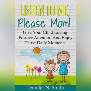 Listen To Me, Please Mom! Give Your Child Loving Positive Attention And Enjoy Those Daily Moments, Jennifer N. Smith