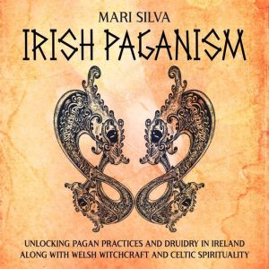 Irish Paganism: Unlocking Pagan Practices and Druidry in Ireland along with Welsh Witchcraft and Celtic Spirituality, Mari Silva