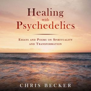 Healing with Psychedelics: Essays and Poems on Spirituality and Transformation, Chris Becker