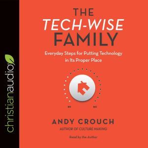 The Tech-Wise Family: Everyday Steps for Putting Technology in Its Proper Place, Andy  Crouch