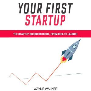 Your First Startup: The Startup Business Guide, From Idea To Launch, Wayne Walker