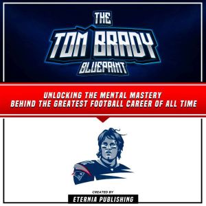 The Tom Brady Blueprint: Unlocking The Mental Mastery Behind The Greatest Football Career Of All Time, Eternia Publishing