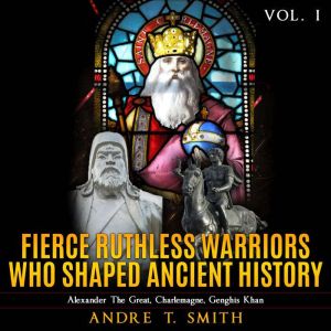 Fierce Ruthless Warriors Who Shaped Ancient History Vol. I: Alexander The Great, Charlemagne, Genghis Khan, Andre T. Smith