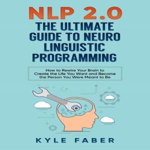 NLP 2.0 - The Ultimate Guide to Neuro Linguistic Programming: How to Rewire Your Brain to Create the Life You Want and Become the Person You Were Meant to Be, Kyle Faber
