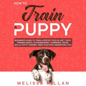How to Train a Puppy: Beginners Guide to Train a Perfect Dog in Just 7 Days: Training Basics, Housebreaking, Commands, Tricks, Skills, Potty Training. Make your Dog understand You!, Melissa Millan