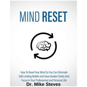 Mind Reset: How To Reset Your Mind So You Can Eliminate Self-Limiting Beliefs And Have Greater Clarity And Focus In Your Professional And Personal Life, Dr. Mike Steves