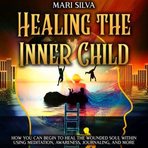 Healing the Inner Child: How You Can Begin to Heal the Wounded Soul Within Using Meditation, Awareness, Journaling, and More, Mari Silva