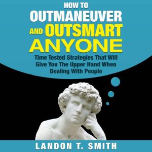 How to Outmaneuver and Outsmart Anyone: Time Tested Strategies That Will Give You The Upper Hand When Dealing With People, Landon T. Smith