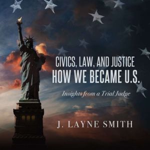 Civics, Law, and Justice--How We Became U.S.: Insights from a Trial Judge, J. Layne Smith