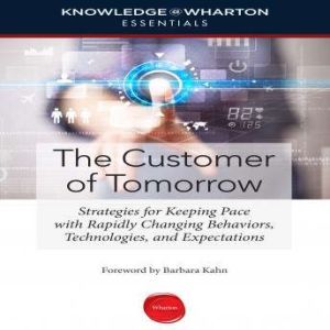 The Customer of Tomorrow: Strategies for Keeping Pace with Rapidly Changing Behaviors, Technologies, and Expectations, Knowledge@Wharton