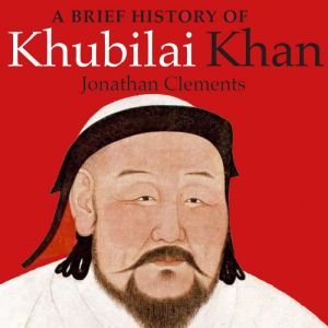 A Brief History of Khubilai Khan: Lord of Xanadu, Founder of the Yuan Dynasty, Emperor of China, Jonathan Clements