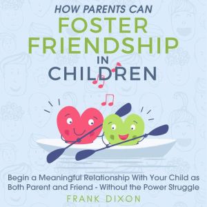 How Parents Can Foster Friendship in Children: Begin a Meaningful Relationship With Your Child as Both Parent and Friend - Without the Power Struggle, Frank Dixon