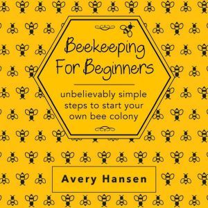 Beekeeping For Beginners: A Simple Step-By-Step Guide To The Fundamentals Of Modern Beekeeping, Avery Hansen