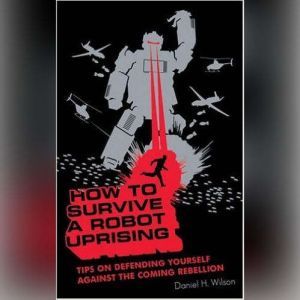 How to Survive a Robot Uprising: Tips on Defending Yourself against the Coming Rebellion, Daniel H. Wilson