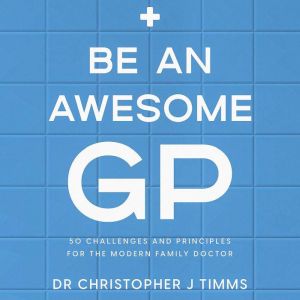 Be An Awesome GP: 50 challenges and principles for the modern family doctor, Dr Christopher J Timms